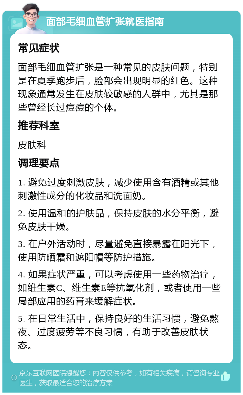 面部毛细血管扩张就医指南 常见症状 面部毛细血管扩张是一种常见的皮肤问题，特别是在夏季跑步后，脸部会出现明显的红色。这种现象通常发生在皮肤较敏感的人群中，尤其是那些曾经长过痘痘的个体。 推荐科室 皮肤科 调理要点 1. 避免过度刺激皮肤，减少使用含有酒精或其他刺激性成分的化妆品和洗面奶。 2. 使用温和的护肤品，保持皮肤的水分平衡，避免皮肤干燥。 3. 在户外活动时，尽量避免直接暴露在阳光下，使用防晒霜和遮阳帽等防护措施。 4. 如果症状严重，可以考虑使用一些药物治疗，如维生素C、维生素E等抗氧化剂，或者使用一些局部应用的药膏来缓解症状。 5. 在日常生活中，保持良好的生活习惯，避免熬夜、过度疲劳等不良习惯，有助于改善皮肤状态。