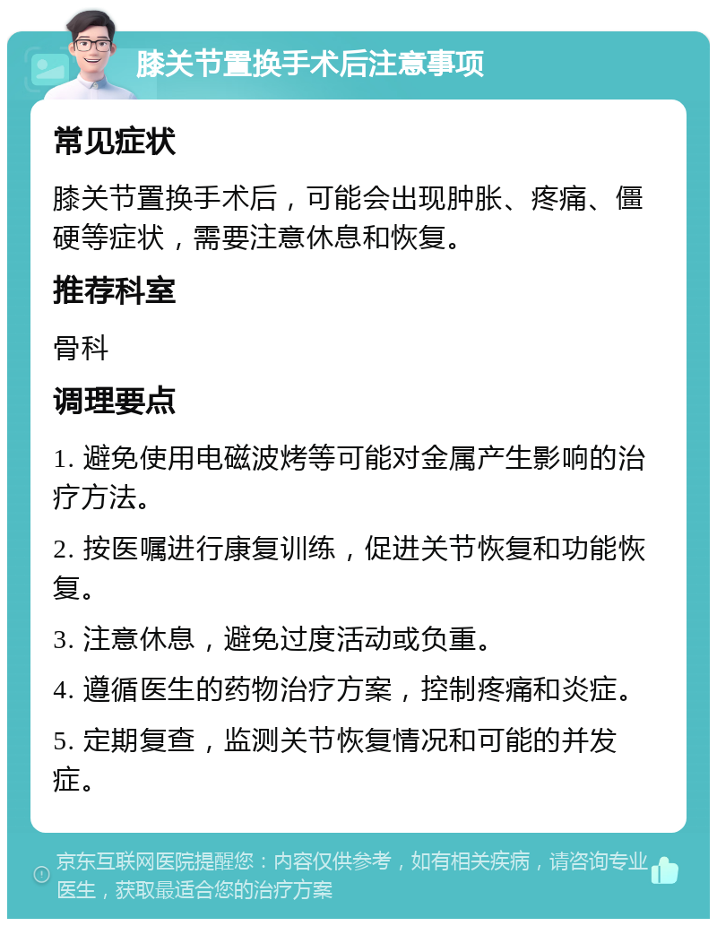 膝关节置换手术后注意事项 常见症状 膝关节置换手术后，可能会出现肿胀、疼痛、僵硬等症状，需要注意休息和恢复。 推荐科室 骨科 调理要点 1. 避免使用电磁波烤等可能对金属产生影响的治疗方法。 2. 按医嘱进行康复训练，促进关节恢复和功能恢复。 3. 注意休息，避免过度活动或负重。 4. 遵循医生的药物治疗方案，控制疼痛和炎症。 5. 定期复查，监测关节恢复情况和可能的并发症。