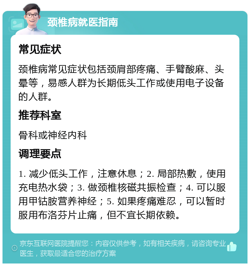 颈椎病就医指南 常见症状 颈椎病常见症状包括颈肩部疼痛、手臂酸麻、头晕等，易感人群为长期低头工作或使用电子设备的人群。 推荐科室 骨科或神经内科 调理要点 1. 减少低头工作，注意休息；2. 局部热敷，使用充电热水袋；3. 做颈椎核磁共振检查；4. 可以服用甲钴胺营养神经；5. 如果疼痛难忍，可以暂时服用布洛芬片止痛，但不宜长期依赖。