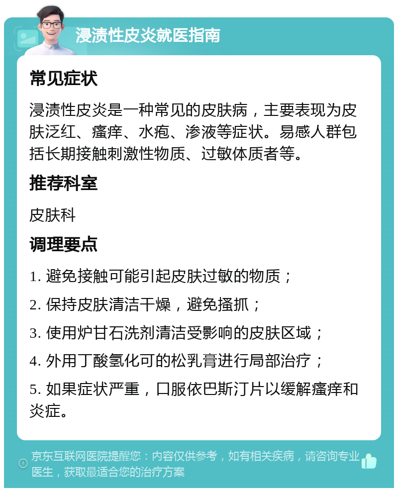 浸渍性皮炎就医指南 常见症状 浸渍性皮炎是一种常见的皮肤病，主要表现为皮肤泛红、瘙痒、水疱、渗液等症状。易感人群包括长期接触刺激性物质、过敏体质者等。 推荐科室 皮肤科 调理要点 1. 避免接触可能引起皮肤过敏的物质； 2. 保持皮肤清洁干燥，避免搔抓； 3. 使用炉甘石洗剂清洁受影响的皮肤区域； 4. 外用丁酸氢化可的松乳膏进行局部治疗； 5. 如果症状严重，口服依巴斯汀片以缓解瘙痒和炎症。