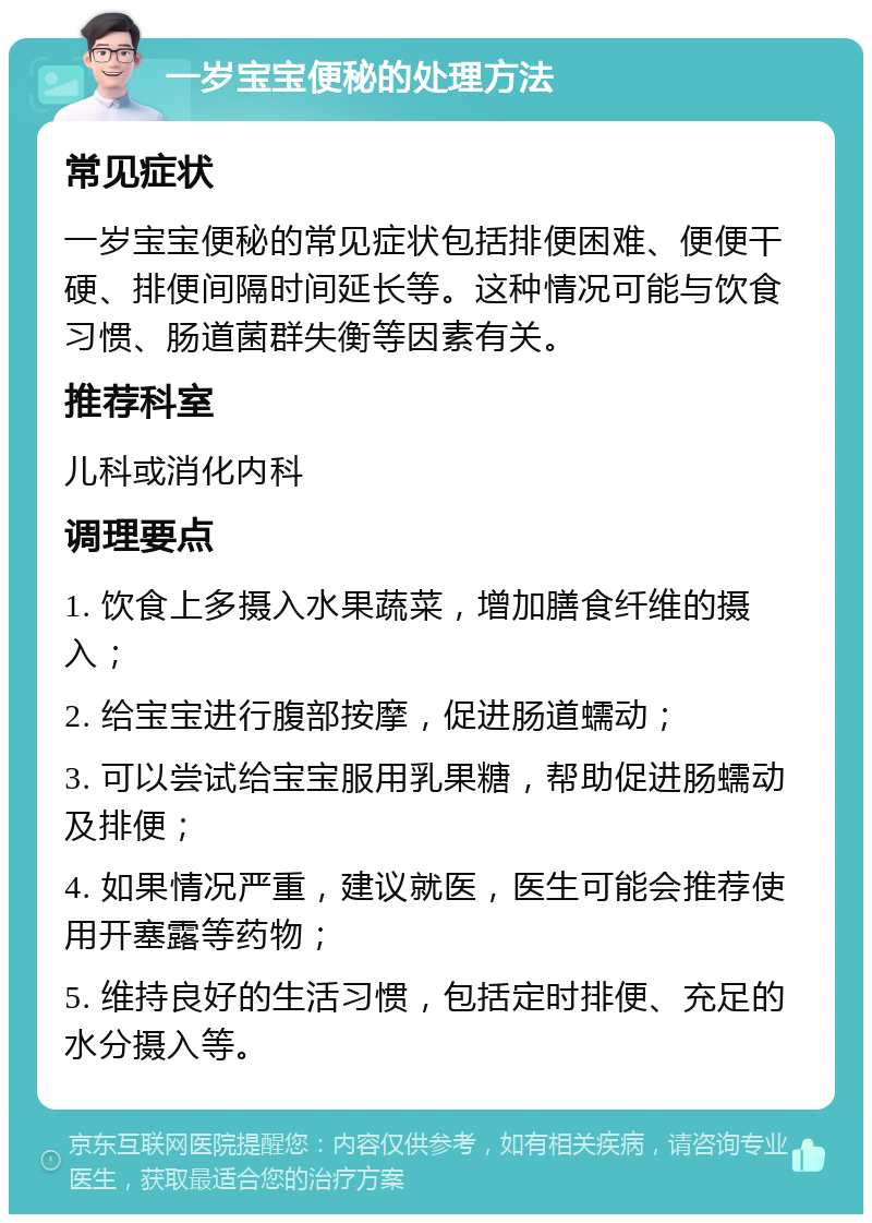 一岁宝宝便秘的处理方法 常见症状 一岁宝宝便秘的常见症状包括排便困难、便便干硬、排便间隔时间延长等。这种情况可能与饮食习惯、肠道菌群失衡等因素有关。 推荐科室 儿科或消化内科 调理要点 1. 饮食上多摄入水果蔬菜，增加膳食纤维的摄入； 2. 给宝宝进行腹部按摩，促进肠道蠕动； 3. 可以尝试给宝宝服用乳果糖，帮助促进肠蠕动及排便； 4. 如果情况严重，建议就医，医生可能会推荐使用开塞露等药物； 5. 维持良好的生活习惯，包括定时排便、充足的水分摄入等。