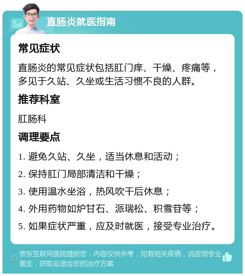 直肠炎就医指南 常见症状 直肠炎的常见症状包括肛门痒、干燥、疼痛等，多见于久站、久坐或生活习惯不良的人群。 推荐科室 肛肠科 调理要点 1. 避免久站、久坐，适当休息和活动； 2. 保持肛门局部清洁和干燥； 3. 使用温水坐浴，热风吹干后休息； 4. 外用药物如炉甘石、派瑞松、积雪苷等； 5. 如果症状严重，应及时就医，接受专业治疗。