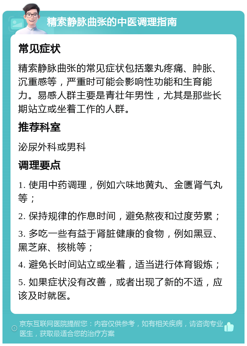 精索静脉曲张的中医调理指南 常见症状 精索静脉曲张的常见症状包括睾丸疼痛、肿胀、沉重感等，严重时可能会影响性功能和生育能力。易感人群主要是青壮年男性，尤其是那些长期站立或坐着工作的人群。 推荐科室 泌尿外科或男科 调理要点 1. 使用中药调理，例如六味地黄丸、金匮肾气丸等； 2. 保持规律的作息时间，避免熬夜和过度劳累； 3. 多吃一些有益于肾脏健康的食物，例如黑豆、黑芝麻、核桃等； 4. 避免长时间站立或坐着，适当进行体育锻炼； 5. 如果症状没有改善，或者出现了新的不适，应该及时就医。