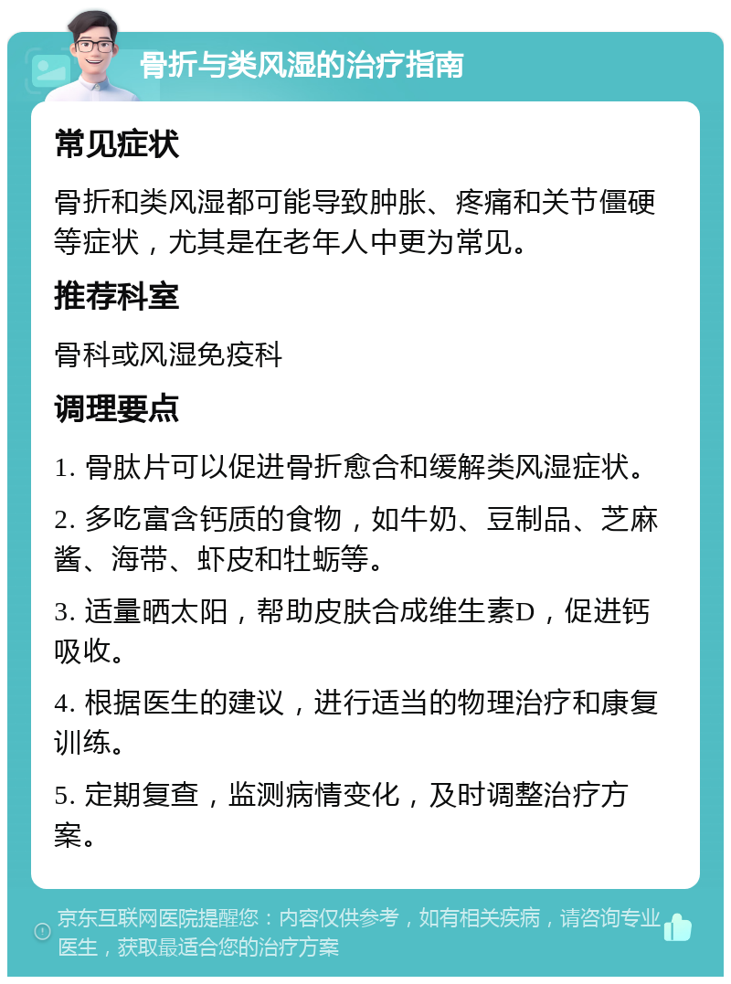 骨折与类风湿的治疗指南 常见症状 骨折和类风湿都可能导致肿胀、疼痛和关节僵硬等症状，尤其是在老年人中更为常见。 推荐科室 骨科或风湿免疫科 调理要点 1. 骨肽片可以促进骨折愈合和缓解类风湿症状。 2. 多吃富含钙质的食物，如牛奶、豆制品、芝麻酱、海带、虾皮和牡蛎等。 3. 适量晒太阳，帮助皮肤合成维生素D，促进钙吸收。 4. 根据医生的建议，进行适当的物理治疗和康复训练。 5. 定期复查，监测病情变化，及时调整治疗方案。