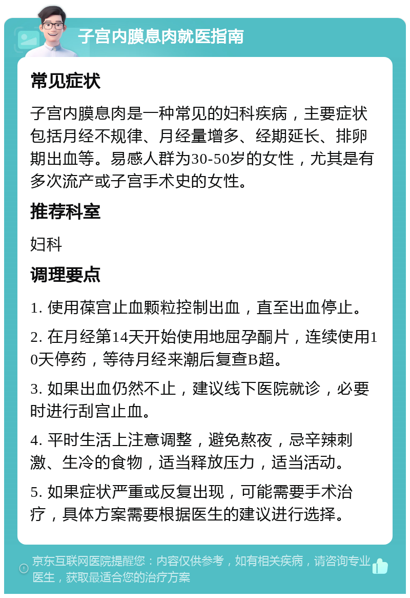 子宫内膜息肉就医指南 常见症状 子宫内膜息肉是一种常见的妇科疾病，主要症状包括月经不规律、月经量增多、经期延长、排卵期出血等。易感人群为30-50岁的女性，尤其是有多次流产或子宫手术史的女性。 推荐科室 妇科 调理要点 1. 使用葆宫止血颗粒控制出血，直至出血停止。 2. 在月经第14天开始使用地屈孕酮片，连续使用10天停药，等待月经来潮后复查B超。 3. 如果出血仍然不止，建议线下医院就诊，必要时进行刮宫止血。 4. 平时生活上注意调整，避免熬夜，忌辛辣刺激、生冷的食物，适当释放压力，适当活动。 5. 如果症状严重或反复出现，可能需要手术治疗，具体方案需要根据医生的建议进行选择。