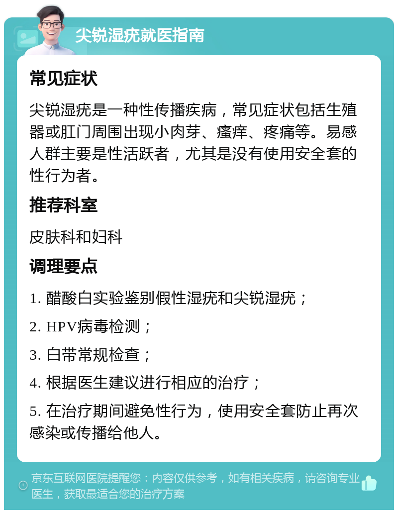 尖锐湿疣就医指南 常见症状 尖锐湿疣是一种性传播疾病，常见症状包括生殖器或肛门周围出现小肉芽、瘙痒、疼痛等。易感人群主要是性活跃者，尤其是没有使用安全套的性行为者。 推荐科室 皮肤科和妇科 调理要点 1. 醋酸白实验鉴别假性湿疣和尖锐湿疣； 2. HPV病毒检测； 3. 白带常规检查； 4. 根据医生建议进行相应的治疗； 5. 在治疗期间避免性行为，使用安全套防止再次感染或传播给他人。