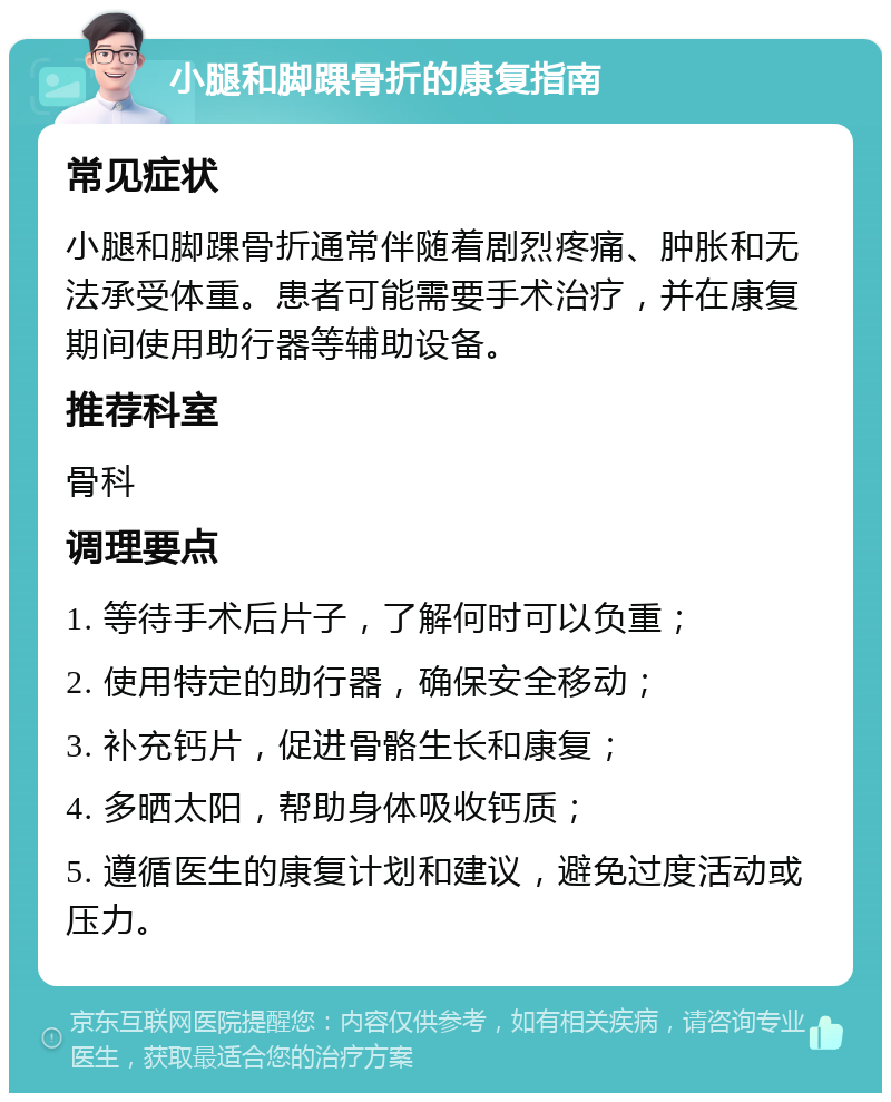 小腿和脚踝骨折的康复指南 常见症状 小腿和脚踝骨折通常伴随着剧烈疼痛、肿胀和无法承受体重。患者可能需要手术治疗，并在康复期间使用助行器等辅助设备。 推荐科室 骨科 调理要点 1. 等待手术后片子，了解何时可以负重； 2. 使用特定的助行器，确保安全移动； 3. 补充钙片，促进骨骼生长和康复； 4. 多晒太阳，帮助身体吸收钙质； 5. 遵循医生的康复计划和建议，避免过度活动或压力。