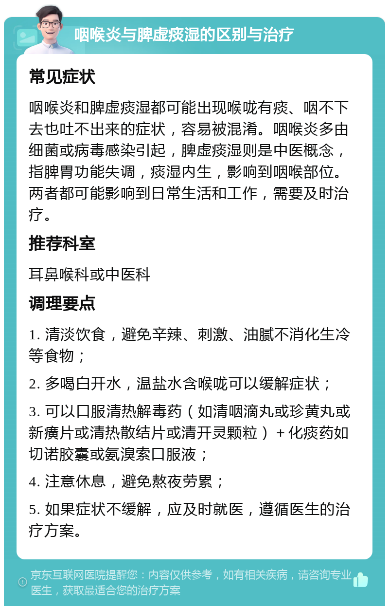 咽喉炎与脾虚痰湿的区别与治疗 常见症状 咽喉炎和脾虚痰湿都可能出现喉咙有痰、咽不下去也吐不出来的症状，容易被混淆。咽喉炎多由细菌或病毒感染引起，脾虚痰湿则是中医概念，指脾胃功能失调，痰湿内生，影响到咽喉部位。两者都可能影响到日常生活和工作，需要及时治疗。 推荐科室 耳鼻喉科或中医科 调理要点 1. 清淡饮食，避免辛辣、刺激、油腻不消化生冷等食物； 2. 多喝白开水，温盐水含喉咙可以缓解症状； 3. 可以口服清热解毒药（如清咽滴丸或珍黄丸或新癀片或清热散结片或清开灵颗粒）＋化痰药如切诺胶囊或氨溴索口服液； 4. 注意休息，避免熬夜劳累； 5. 如果症状不缓解，应及时就医，遵循医生的治疗方案。