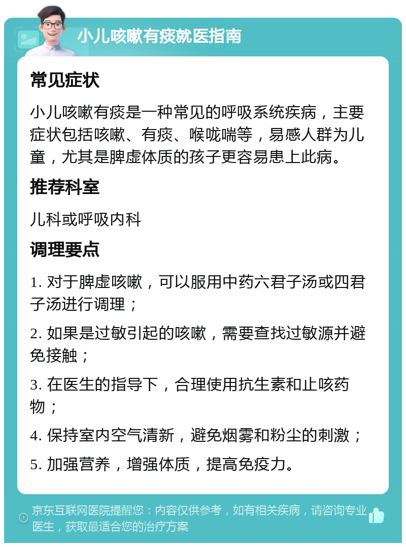 小儿咳嗽有痰就医指南 常见症状 小儿咳嗽有痰是一种常见的呼吸系统疾病，主要症状包括咳嗽、有痰、喉咙喘等，易感人群为儿童，尤其是脾虚体质的孩子更容易患上此病。 推荐科室 儿科或呼吸内科 调理要点 1. 对于脾虚咳嗽，可以服用中药六君子汤或四君子汤进行调理； 2. 如果是过敏引起的咳嗽，需要查找过敏源并避免接触； 3. 在医生的指导下，合理使用抗生素和止咳药物； 4. 保持室内空气清新，避免烟雾和粉尘的刺激； 5. 加强营养，增强体质，提高免疫力。