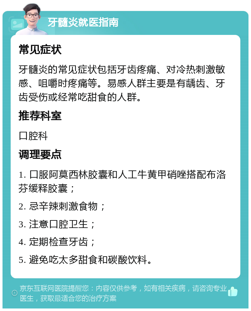 牙髓炎就医指南 常见症状 牙髓炎的常见症状包括牙齿疼痛、对冷热刺激敏感、咀嚼时疼痛等。易感人群主要是有龋齿、牙齿受伤或经常吃甜食的人群。 推荐科室 口腔科 调理要点 1. 口服阿莫西林胶囊和人工牛黄甲硝唑搭配布洛芬缓释胶囊； 2. 忌辛辣刺激食物； 3. 注意口腔卫生； 4. 定期检查牙齿； 5. 避免吃太多甜食和碳酸饮料。