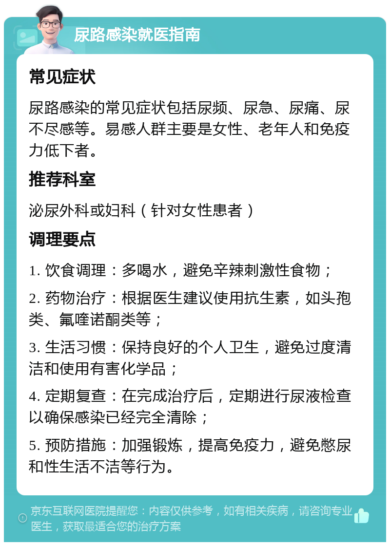 尿路感染就医指南 常见症状 尿路感染的常见症状包括尿频、尿急、尿痛、尿不尽感等。易感人群主要是女性、老年人和免疫力低下者。 推荐科室 泌尿外科或妇科（针对女性患者） 调理要点 1. 饮食调理：多喝水，避免辛辣刺激性食物； 2. 药物治疗：根据医生建议使用抗生素，如头孢类、氟喹诺酮类等； 3. 生活习惯：保持良好的个人卫生，避免过度清洁和使用有害化学品； 4. 定期复查：在完成治疗后，定期进行尿液检查以确保感染已经完全清除； 5. 预防措施：加强锻炼，提高免疫力，避免憋尿和性生活不洁等行为。