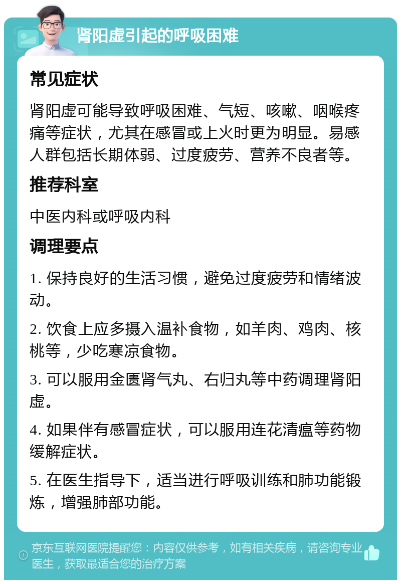 肾阳虚引起的呼吸困难 常见症状 肾阳虚可能导致呼吸困难、气短、咳嗽、咽喉疼痛等症状，尤其在感冒或上火时更为明显。易感人群包括长期体弱、过度疲劳、营养不良者等。 推荐科室 中医内科或呼吸内科 调理要点 1. 保持良好的生活习惯，避免过度疲劳和情绪波动。 2. 饮食上应多摄入温补食物，如羊肉、鸡肉、核桃等，少吃寒凉食物。 3. 可以服用金匮肾气丸、右归丸等中药调理肾阳虚。 4. 如果伴有感冒症状，可以服用连花清瘟等药物缓解症状。 5. 在医生指导下，适当进行呼吸训练和肺功能锻炼，增强肺部功能。