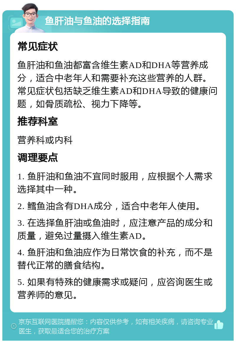 鱼肝油与鱼油的选择指南 常见症状 鱼肝油和鱼油都富含维生素AD和DHA等营养成分，适合中老年人和需要补充这些营养的人群。常见症状包括缺乏维生素AD和DHA导致的健康问题，如骨质疏松、视力下降等。 推荐科室 营养科或内科 调理要点 1. 鱼肝油和鱼油不宜同时服用，应根据个人需求选择其中一种。 2. 鳕鱼油含有DHA成分，适合中老年人使用。 3. 在选择鱼肝油或鱼油时，应注意产品的成分和质量，避免过量摄入维生素AD。 4. 鱼肝油和鱼油应作为日常饮食的补充，而不是替代正常的膳食结构。 5. 如果有特殊的健康需求或疑问，应咨询医生或营养师的意见。