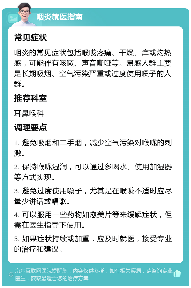 咽炎就医指南 常见症状 咽炎的常见症状包括喉咙疼痛、干燥、痒或灼热感，可能伴有咳嗽、声音嘶哑等。易感人群主要是长期吸烟、空气污染严重或过度使用嗓子的人群。 推荐科室 耳鼻喉科 调理要点 1. 避免吸烟和二手烟，减少空气污染对喉咙的刺激。 2. 保持喉咙湿润，可以通过多喝水、使用加湿器等方式实现。 3. 避免过度使用嗓子，尤其是在喉咙不适时应尽量少讲话或唱歌。 4. 可以服用一些药物如愈美片等来缓解症状，但需在医生指导下使用。 5. 如果症状持续或加重，应及时就医，接受专业的治疗和建议。