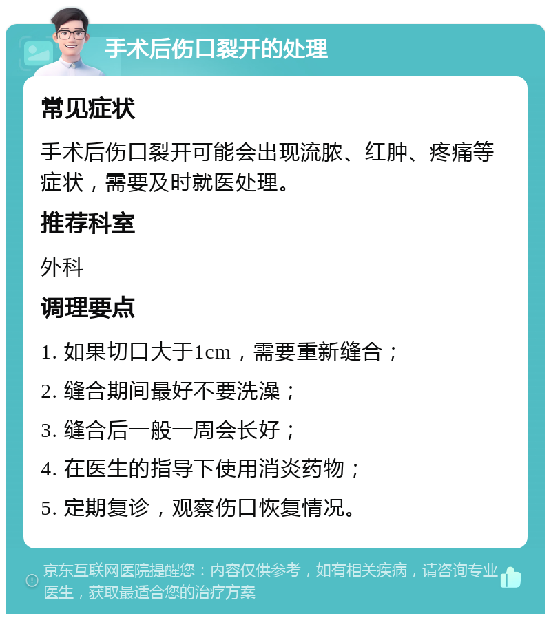 手术后伤口裂开的处理 常见症状 手术后伤口裂开可能会出现流脓、红肿、疼痛等症状，需要及时就医处理。 推荐科室 外科 调理要点 1. 如果切口大于1cm，需要重新缝合； 2. 缝合期间最好不要洗澡； 3. 缝合后一般一周会长好； 4. 在医生的指导下使用消炎药物； 5. 定期复诊，观察伤口恢复情况。