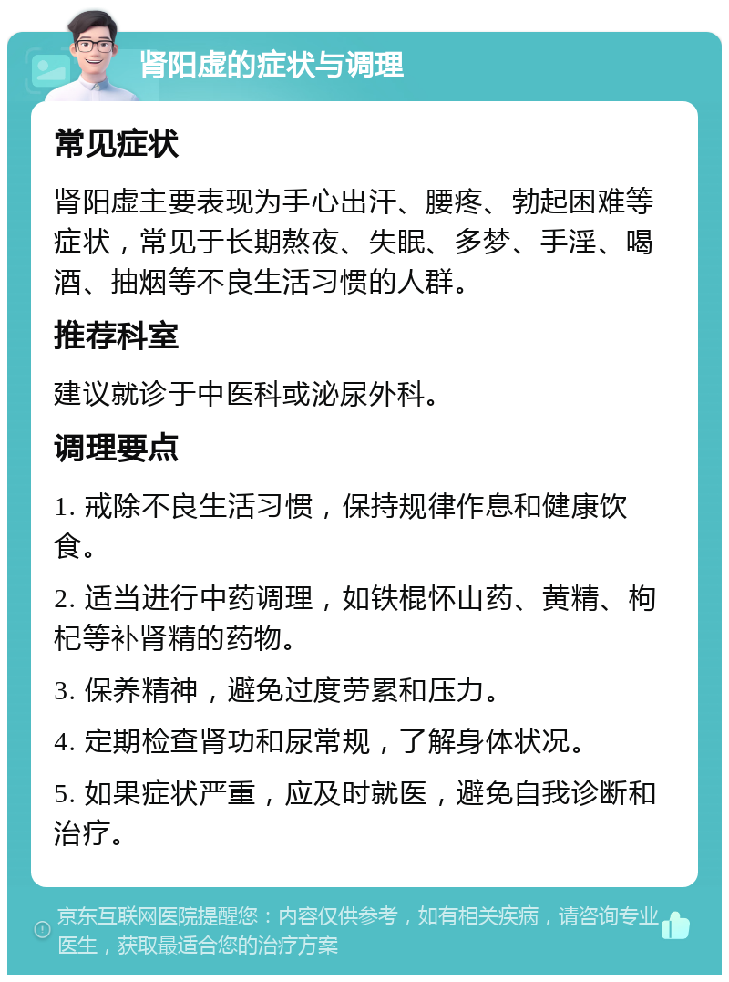 肾阳虚的症状与调理 常见症状 肾阳虚主要表现为手心出汗、腰疼、勃起困难等症状，常见于长期熬夜、失眠、多梦、手淫、喝酒、抽烟等不良生活习惯的人群。 推荐科室 建议就诊于中医科或泌尿外科。 调理要点 1. 戒除不良生活习惯，保持规律作息和健康饮食。 2. 适当进行中药调理，如铁棍怀山药、黄精、枸杞等补肾精的药物。 3. 保养精神，避免过度劳累和压力。 4. 定期检查肾功和尿常规，了解身体状况。 5. 如果症状严重，应及时就医，避免自我诊断和治疗。