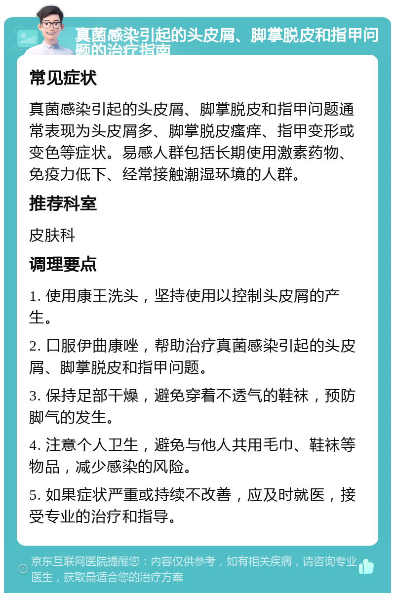 真菌感染引起的头皮屑、脚掌脱皮和指甲问题的治疗指南 常见症状 真菌感染引起的头皮屑、脚掌脱皮和指甲问题通常表现为头皮屑多、脚掌脱皮瘙痒、指甲变形或变色等症状。易感人群包括长期使用激素药物、免疫力低下、经常接触潮湿环境的人群。 推荐科室 皮肤科 调理要点 1. 使用康王洗头，坚持使用以控制头皮屑的产生。 2. 口服伊曲康唑，帮助治疗真菌感染引起的头皮屑、脚掌脱皮和指甲问题。 3. 保持足部干燥，避免穿着不透气的鞋袜，预防脚气的发生。 4. 注意个人卫生，避免与他人共用毛巾、鞋袜等物品，减少感染的风险。 5. 如果症状严重或持续不改善，应及时就医，接受专业的治疗和指导。