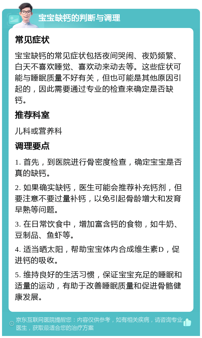 宝宝缺钙的判断与调理 常见症状 宝宝缺钙的常见症状包括夜间哭闹、夜奶频繁、白天不喜欢睡觉、喜欢动来动去等。这些症状可能与睡眠质量不好有关，但也可能是其他原因引起的，因此需要通过专业的检查来确定是否缺钙。 推荐科室 儿科或营养科 调理要点 1. 首先，到医院进行骨密度检查，确定宝宝是否真的缺钙。 2. 如果确实缺钙，医生可能会推荐补充钙剂，但要注意不要过量补钙，以免引起骨龄增大和发育早熟等问题。 3. 在日常饮食中，增加富含钙的食物，如牛奶、豆制品、鱼虾等。 4. 适当晒太阳，帮助宝宝体内合成维生素D，促进钙的吸收。 5. 维持良好的生活习惯，保证宝宝充足的睡眠和适量的运动，有助于改善睡眠质量和促进骨骼健康发展。