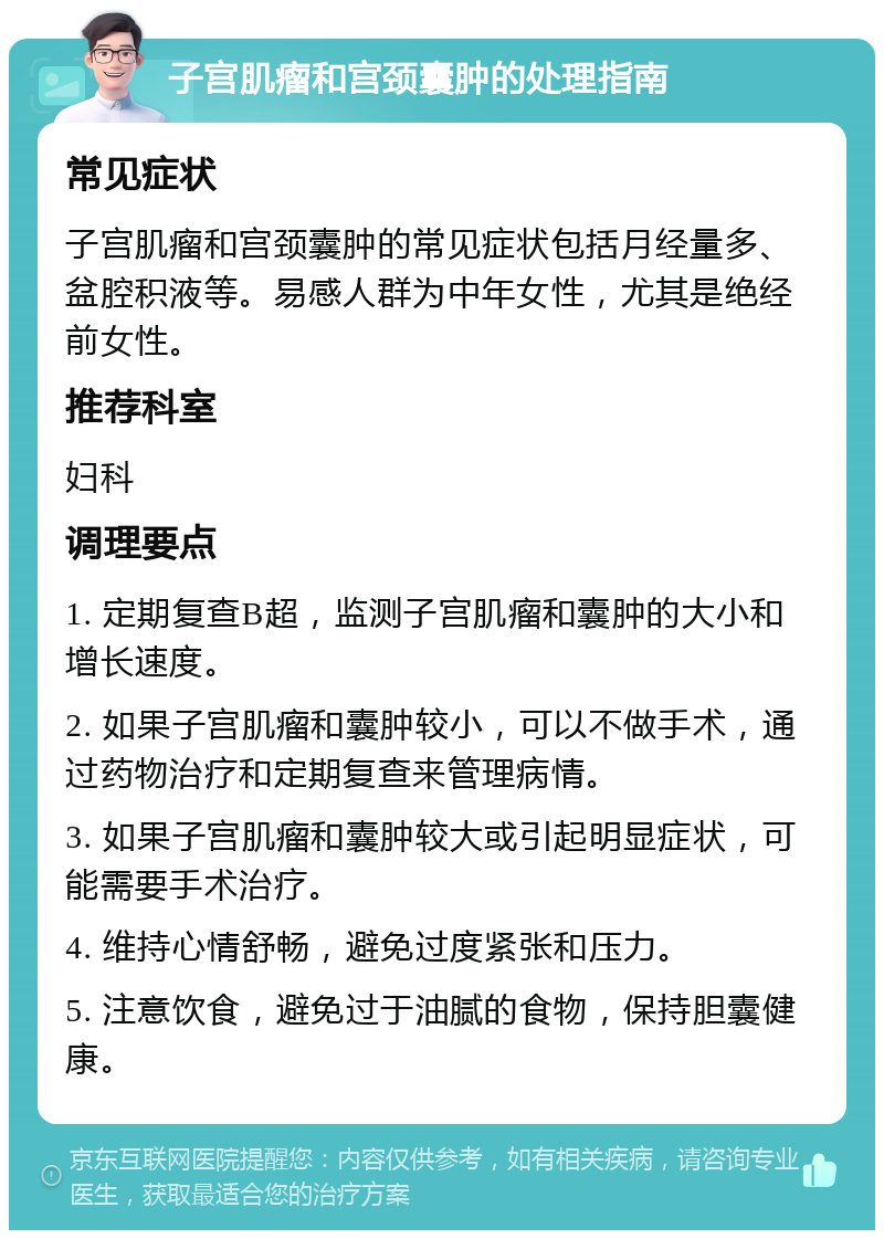 子宫肌瘤和宫颈囊肿的处理指南 常见症状 子宫肌瘤和宫颈囊肿的常见症状包括月经量多、盆腔积液等。易感人群为中年女性，尤其是绝经前女性。 推荐科室 妇科 调理要点 1. 定期复查B超，监测子宫肌瘤和囊肿的大小和增长速度。 2. 如果子宫肌瘤和囊肿较小，可以不做手术，通过药物治疗和定期复查来管理病情。 3. 如果子宫肌瘤和囊肿较大或引起明显症状，可能需要手术治疗。 4. 维持心情舒畅，避免过度紧张和压力。 5. 注意饮食，避免过于油腻的食物，保持胆囊健康。