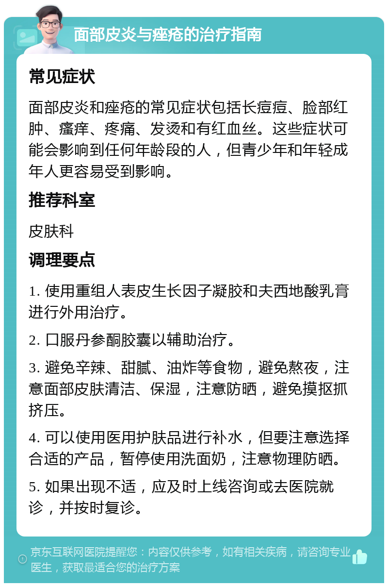 面部皮炎与痤疮的治疗指南 常见症状 面部皮炎和痤疮的常见症状包括长痘痘、脸部红肿、瘙痒、疼痛、发烫和有红血丝。这些症状可能会影响到任何年龄段的人，但青少年和年轻成年人更容易受到影响。 推荐科室 皮肤科 调理要点 1. 使用重组人表皮生长因子凝胶和夫西地酸乳膏进行外用治疗。 2. 口服丹参酮胶囊以辅助治疗。 3. 避免辛辣、甜腻、油炸等食物，避免熬夜，注意面部皮肤清洁、保湿，注意防晒，避免摸抠抓挤压。 4. 可以使用医用护肤品进行补水，但要注意选择合适的产品，暂停使用洗面奶，注意物理防晒。 5. 如果出现不适，应及时上线咨询或去医院就诊，并按时复诊。