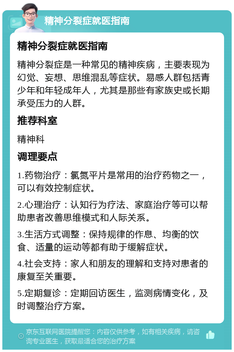 精神分裂症就医指南 精神分裂症就医指南 精神分裂症是一种常见的精神疾病，主要表现为幻觉、妄想、思维混乱等症状。易感人群包括青少年和年轻成年人，尤其是那些有家族史或长期承受压力的人群。 推荐科室 精神科 调理要点 1.药物治疗：氯氮平片是常用的治疗药物之一，可以有效控制症状。 2.心理治疗：认知行为疗法、家庭治疗等可以帮助患者改善思维模式和人际关系。 3.生活方式调整：保持规律的作息、均衡的饮食、适量的运动等都有助于缓解症状。 4.社会支持：家人和朋友的理解和支持对患者的康复至关重要。 5.定期复诊：定期回访医生，监测病情变化，及时调整治疗方案。