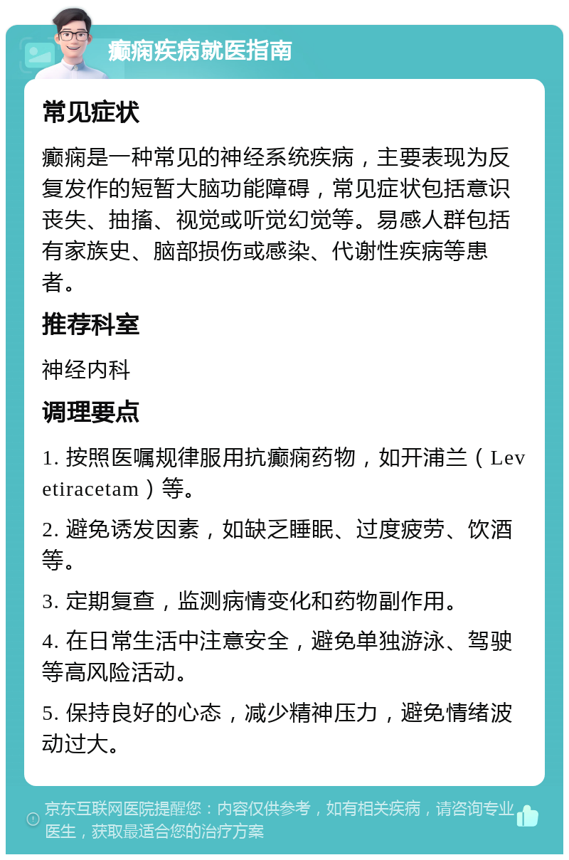 癫痫疾病就医指南 常见症状 癫痫是一种常见的神经系统疾病，主要表现为反复发作的短暂大脑功能障碍，常见症状包括意识丧失、抽搐、视觉或听觉幻觉等。易感人群包括有家族史、脑部损伤或感染、代谢性疾病等患者。 推荐科室 神经内科 调理要点 1. 按照医嘱规律服用抗癫痫药物，如开浦兰（Levetiracetam）等。 2. 避免诱发因素，如缺乏睡眠、过度疲劳、饮酒等。 3. 定期复查，监测病情变化和药物副作用。 4. 在日常生活中注意安全，避免单独游泳、驾驶等高风险活动。 5. 保持良好的心态，减少精神压力，避免情绪波动过大。