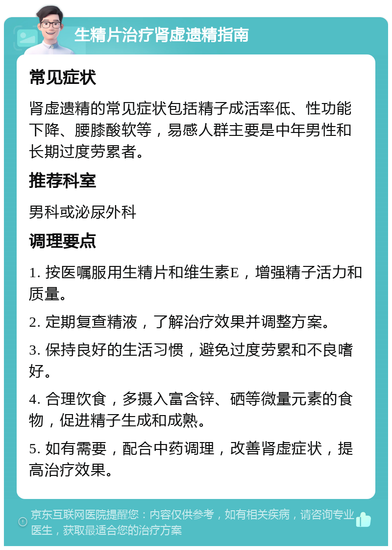 生精片治疗肾虚遗精指南 常见症状 肾虚遗精的常见症状包括精子成活率低、性功能下降、腰膝酸软等，易感人群主要是中年男性和长期过度劳累者。 推荐科室 男科或泌尿外科 调理要点 1. 按医嘱服用生精片和维生素E，增强精子活力和质量。 2. 定期复查精液，了解治疗效果并调整方案。 3. 保持良好的生活习惯，避免过度劳累和不良嗜好。 4. 合理饮食，多摄入富含锌、硒等微量元素的食物，促进精子生成和成熟。 5. 如有需要，配合中药调理，改善肾虚症状，提高治疗效果。