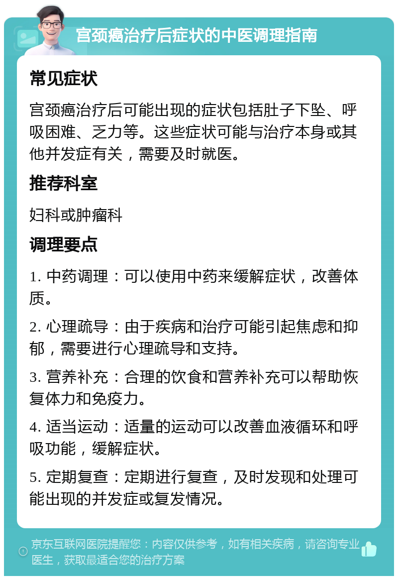 宫颈癌治疗后症状的中医调理指南 常见症状 宫颈癌治疗后可能出现的症状包括肚子下坠、呼吸困难、乏力等。这些症状可能与治疗本身或其他并发症有关，需要及时就医。 推荐科室 妇科或肿瘤科 调理要点 1. 中药调理：可以使用中药来缓解症状，改善体质。 2. 心理疏导：由于疾病和治疗可能引起焦虑和抑郁，需要进行心理疏导和支持。 3. 营养补充：合理的饮食和营养补充可以帮助恢复体力和免疫力。 4. 适当运动：适量的运动可以改善血液循环和呼吸功能，缓解症状。 5. 定期复查：定期进行复查，及时发现和处理可能出现的并发症或复发情况。