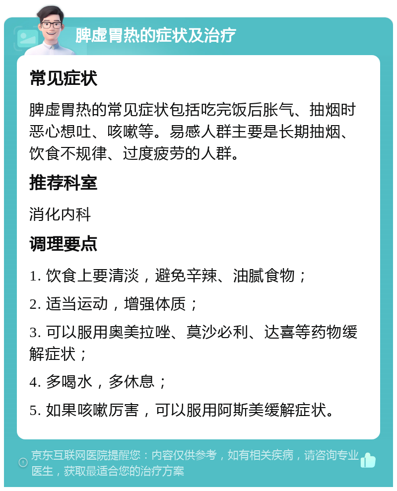 脾虚胃热的症状及治疗 常见症状 脾虚胃热的常见症状包括吃完饭后胀气、抽烟时恶心想吐、咳嗽等。易感人群主要是长期抽烟、饮食不规律、过度疲劳的人群。 推荐科室 消化内科 调理要点 1. 饮食上要清淡，避免辛辣、油腻食物； 2. 适当运动，增强体质； 3. 可以服用奥美拉唑、莫沙必利、达喜等药物缓解症状； 4. 多喝水，多休息； 5. 如果咳嗽厉害，可以服用阿斯美缓解症状。