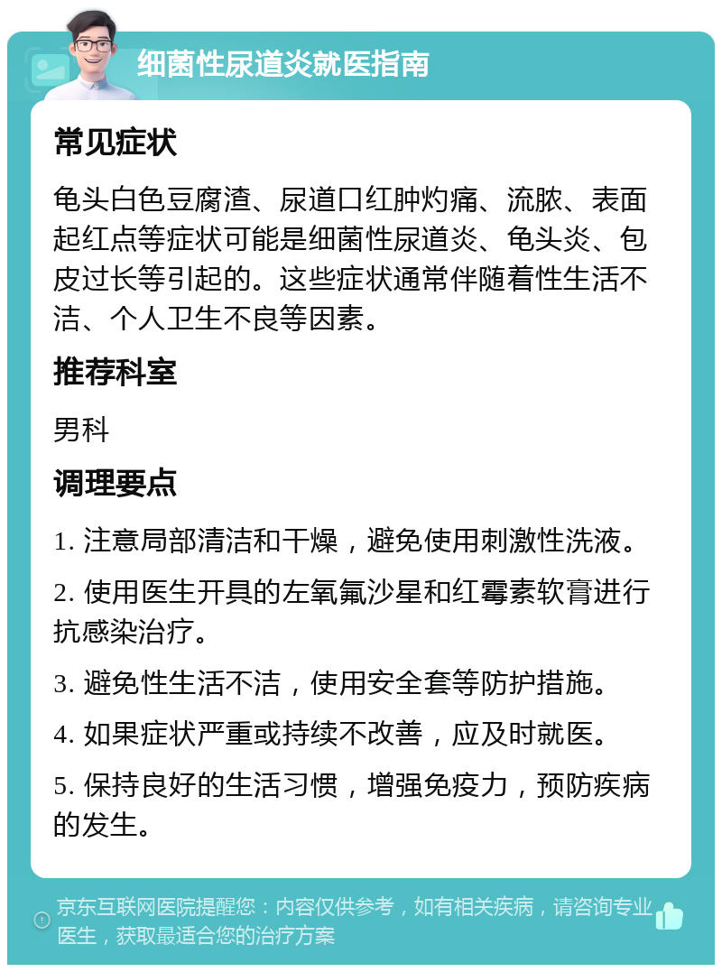 细菌性尿道炎就医指南 常见症状 龟头白色豆腐渣、尿道口红肿灼痛、流脓、表面起红点等症状可能是细菌性尿道炎、龟头炎、包皮过长等引起的。这些症状通常伴随着性生活不洁、个人卫生不良等因素。 推荐科室 男科 调理要点 1. 注意局部清洁和干燥，避免使用刺激性洗液。 2. 使用医生开具的左氧氟沙星和红霉素软膏进行抗感染治疗。 3. 避免性生活不洁，使用安全套等防护措施。 4. 如果症状严重或持续不改善，应及时就医。 5. 保持良好的生活习惯，增强免疫力，预防疾病的发生。