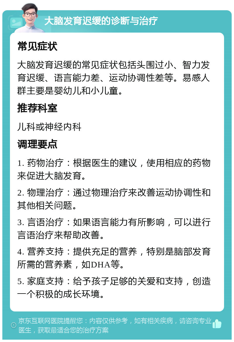 大脑发育迟缓的诊断与治疗 常见症状 大脑发育迟缓的常见症状包括头围过小、智力发育迟缓、语言能力差、运动协调性差等。易感人群主要是婴幼儿和小儿童。 推荐科室 儿科或神经内科 调理要点 1. 药物治疗：根据医生的建议，使用相应的药物来促进大脑发育。 2. 物理治疗：通过物理治疗来改善运动协调性和其他相关问题。 3. 言语治疗：如果语言能力有所影响，可以进行言语治疗来帮助改善。 4. 营养支持：提供充足的营养，特别是脑部发育所需的营养素，如DHA等。 5. 家庭支持：给予孩子足够的关爱和支持，创造一个积极的成长环境。