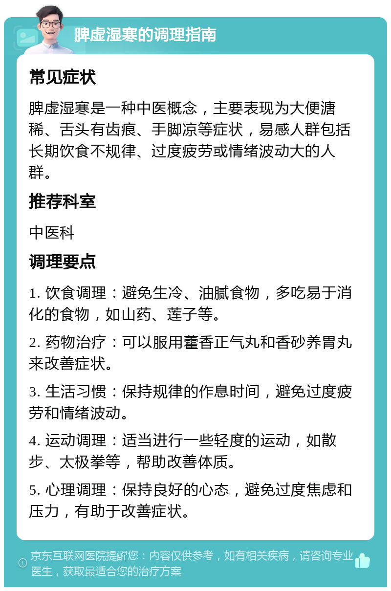 脾虚湿寒的调理指南 常见症状 脾虚湿寒是一种中医概念，主要表现为大便溏稀、舌头有齿痕、手脚凉等症状，易感人群包括长期饮食不规律、过度疲劳或情绪波动大的人群。 推荐科室 中医科 调理要点 1. 饮食调理：避免生冷、油腻食物，多吃易于消化的食物，如山药、莲子等。 2. 药物治疗：可以服用藿香正气丸和香砂养胃丸来改善症状。 3. 生活习惯：保持规律的作息时间，避免过度疲劳和情绪波动。 4. 运动调理：适当进行一些轻度的运动，如散步、太极拳等，帮助改善体质。 5. 心理调理：保持良好的心态，避免过度焦虑和压力，有助于改善症状。