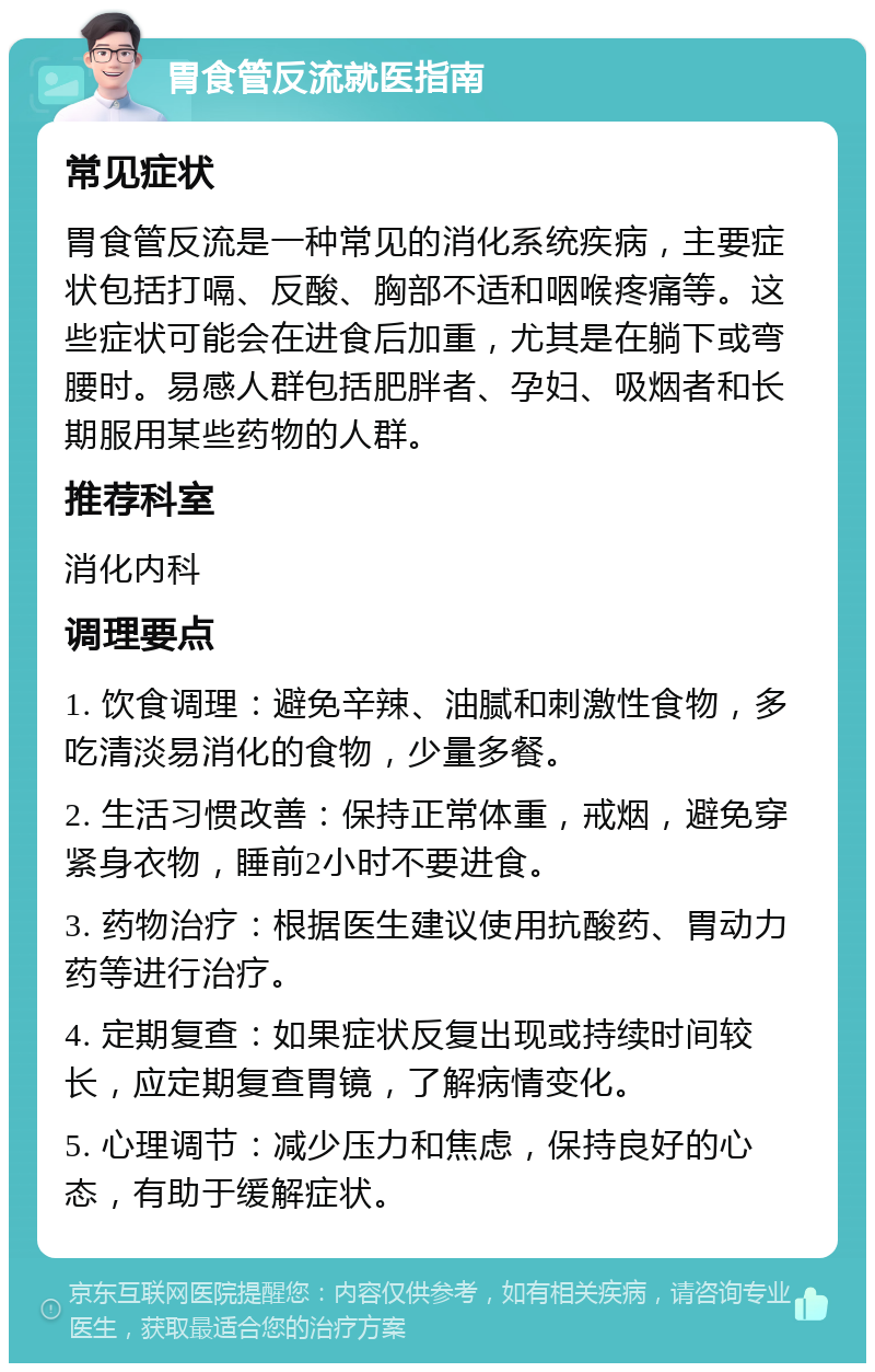 胃食管反流就医指南 常见症状 胃食管反流是一种常见的消化系统疾病，主要症状包括打嗝、反酸、胸部不适和咽喉疼痛等。这些症状可能会在进食后加重，尤其是在躺下或弯腰时。易感人群包括肥胖者、孕妇、吸烟者和长期服用某些药物的人群。 推荐科室 消化内科 调理要点 1. 饮食调理：避免辛辣、油腻和刺激性食物，多吃清淡易消化的食物，少量多餐。 2. 生活习惯改善：保持正常体重，戒烟，避免穿紧身衣物，睡前2小时不要进食。 3. 药物治疗：根据医生建议使用抗酸药、胃动力药等进行治疗。 4. 定期复查：如果症状反复出现或持续时间较长，应定期复查胃镜，了解病情变化。 5. 心理调节：减少压力和焦虑，保持良好的心态，有助于缓解症状。