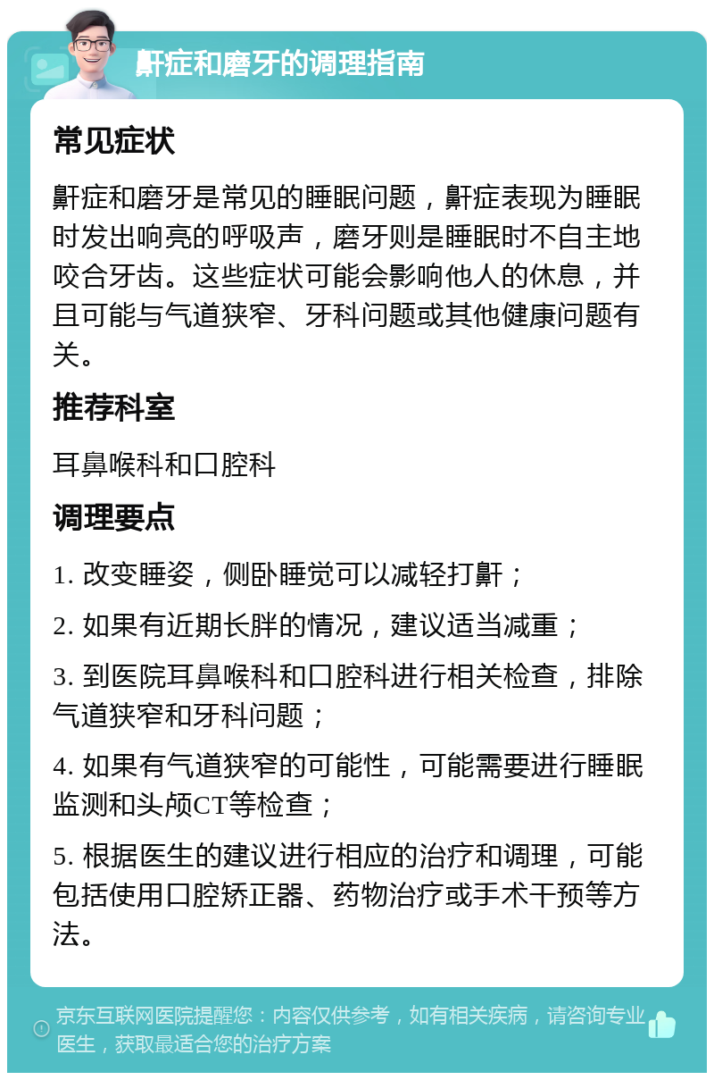 鼾症和磨牙的调理指南 常见症状 鼾症和磨牙是常见的睡眠问题，鼾症表现为睡眠时发出响亮的呼吸声，磨牙则是睡眠时不自主地咬合牙齿。这些症状可能会影响他人的休息，并且可能与气道狭窄、牙科问题或其他健康问题有关。 推荐科室 耳鼻喉科和口腔科 调理要点 1. 改变睡姿，侧卧睡觉可以减轻打鼾； 2. 如果有近期长胖的情况，建议适当减重； 3. 到医院耳鼻喉科和口腔科进行相关检查，排除气道狭窄和牙科问题； 4. 如果有气道狭窄的可能性，可能需要进行睡眠监测和头颅CT等检查； 5. 根据医生的建议进行相应的治疗和调理，可能包括使用口腔矫正器、药物治疗或手术干预等方法。