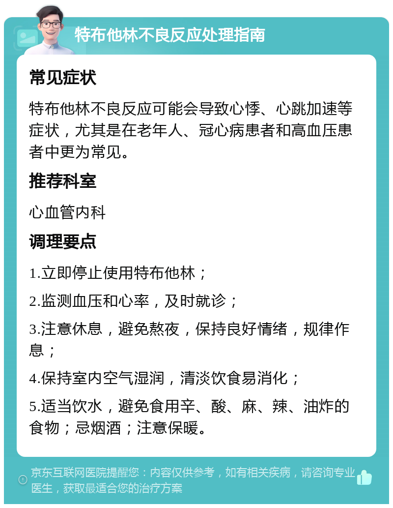 特布他林不良反应处理指南 常见症状 特布他林不良反应可能会导致心悸、心跳加速等症状，尤其是在老年人、冠心病患者和高血压患者中更为常见。 推荐科室 心血管内科 调理要点 1.立即停止使用特布他林； 2.监测血压和心率，及时就诊； 3.注意休息，避免熬夜，保持良好情绪，规律作息； 4.保持室内空气湿润，清淡饮食易消化； 5.适当饮水，避免食用辛、酸、麻、辣、油炸的食物；忌烟酒；注意保暖。