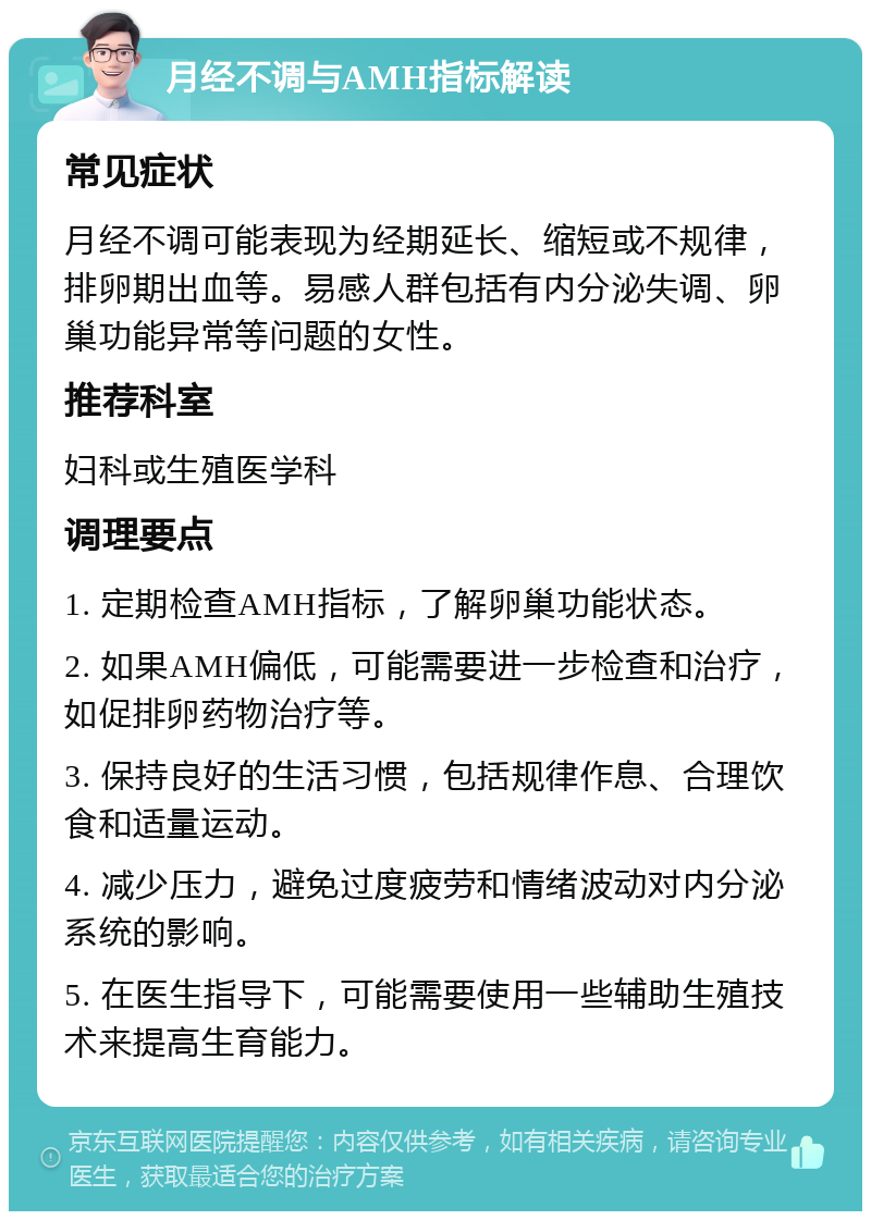 月经不调与AMH指标解读 常见症状 月经不调可能表现为经期延长、缩短或不规律，排卵期出血等。易感人群包括有内分泌失调、卵巢功能异常等问题的女性。 推荐科室 妇科或生殖医学科 调理要点 1. 定期检查AMH指标，了解卵巢功能状态。 2. 如果AMH偏低，可能需要进一步检查和治疗，如促排卵药物治疗等。 3. 保持良好的生活习惯，包括规律作息、合理饮食和适量运动。 4. 减少压力，避免过度疲劳和情绪波动对内分泌系统的影响。 5. 在医生指导下，可能需要使用一些辅助生殖技术来提高生育能力。