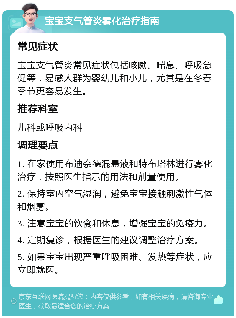 宝宝支气管炎雾化治疗指南 常见症状 宝宝支气管炎常见症状包括咳嗽、喘息、呼吸急促等，易感人群为婴幼儿和小儿，尤其是在冬春季节更容易发生。 推荐科室 儿科或呼吸内科 调理要点 1. 在家使用布迪奈德混悬液和特布塔林进行雾化治疗，按照医生指示的用法和剂量使用。 2. 保持室内空气湿润，避免宝宝接触刺激性气体和烟雾。 3. 注意宝宝的饮食和休息，增强宝宝的免疫力。 4. 定期复诊，根据医生的建议调整治疗方案。 5. 如果宝宝出现严重呼吸困难、发热等症状，应立即就医。