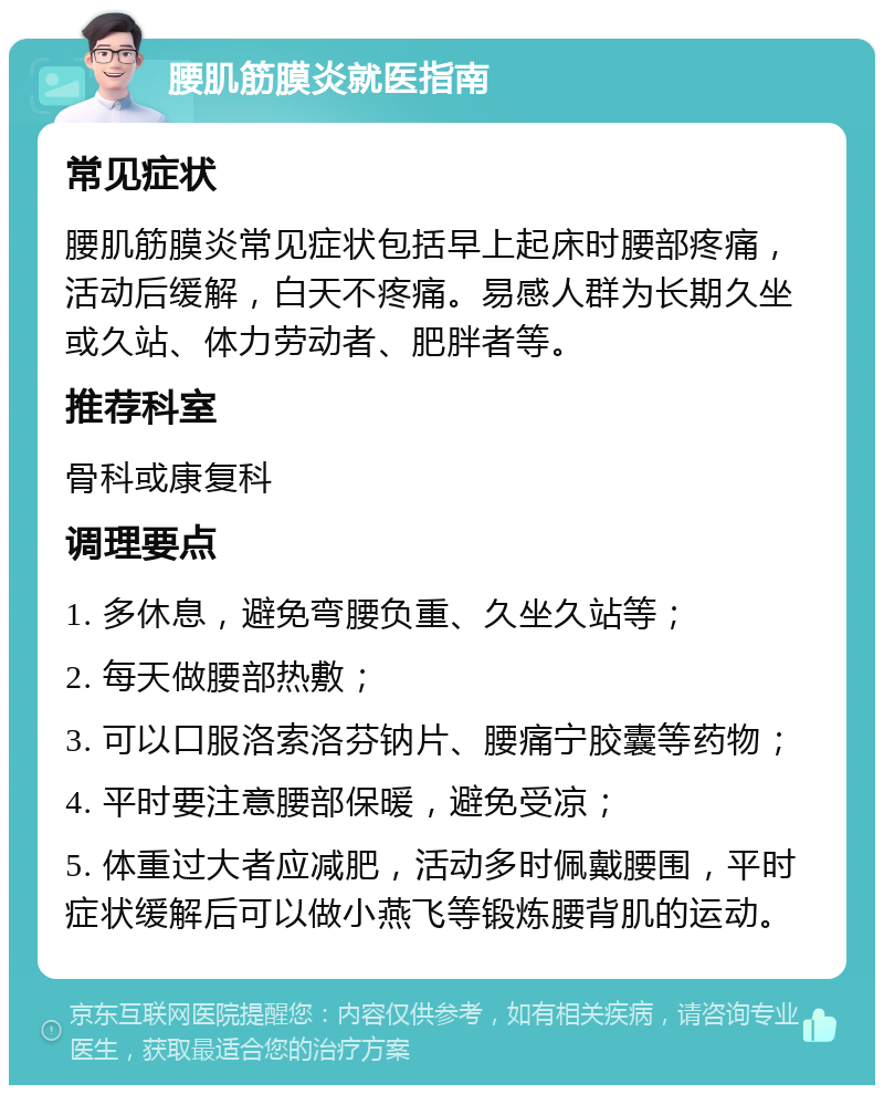 腰肌筋膜炎就医指南 常见症状 腰肌筋膜炎常见症状包括早上起床时腰部疼痛，活动后缓解，白天不疼痛。易感人群为长期久坐或久站、体力劳动者、肥胖者等。 推荐科室 骨科或康复科 调理要点 1. 多休息，避免弯腰负重、久坐久站等； 2. 每天做腰部热敷； 3. 可以口服洛索洛芬钠片、腰痛宁胶囊等药物； 4. 平时要注意腰部保暖，避免受凉； 5. 体重过大者应减肥，活动多时佩戴腰围，平时症状缓解后可以做小燕飞等锻炼腰背肌的运动。