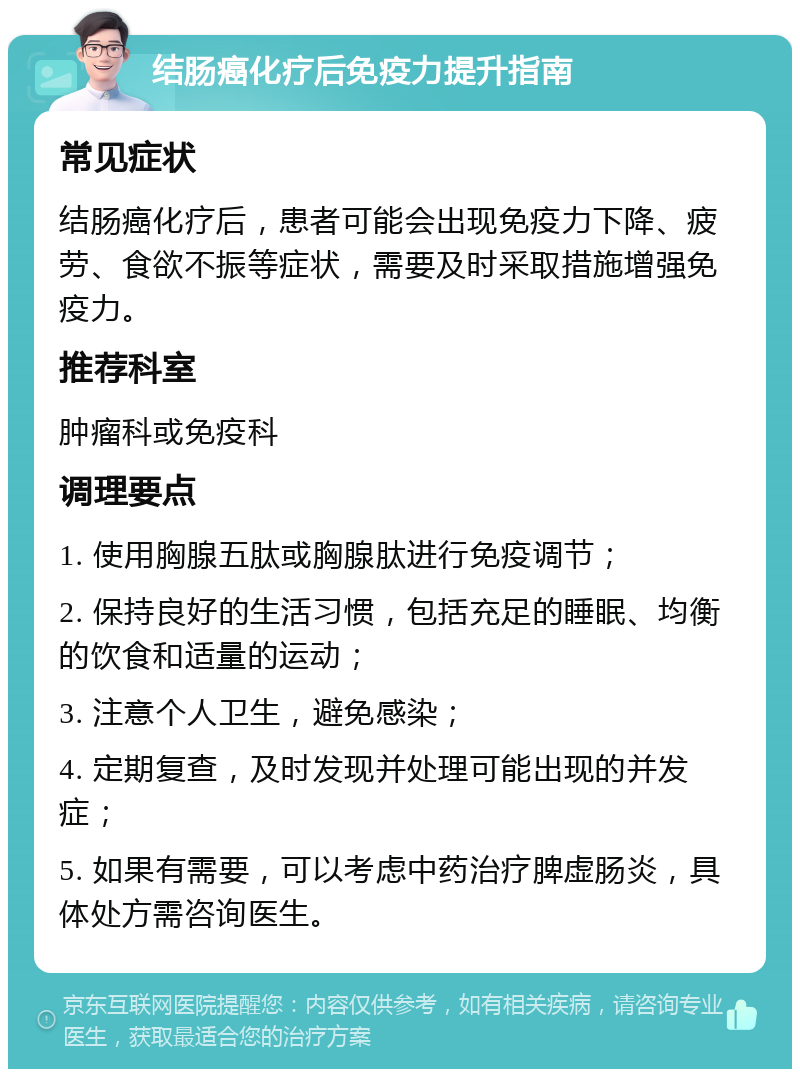 结肠癌化疗后免疫力提升指南 常见症状 结肠癌化疗后，患者可能会出现免疫力下降、疲劳、食欲不振等症状，需要及时采取措施增强免疫力。 推荐科室 肿瘤科或免疫科 调理要点 1. 使用胸腺五肽或胸腺肽进行免疫调节； 2. 保持良好的生活习惯，包括充足的睡眠、均衡的饮食和适量的运动； 3. 注意个人卫生，避免感染； 4. 定期复查，及时发现并处理可能出现的并发症； 5. 如果有需要，可以考虑中药治疗脾虚肠炎，具体处方需咨询医生。