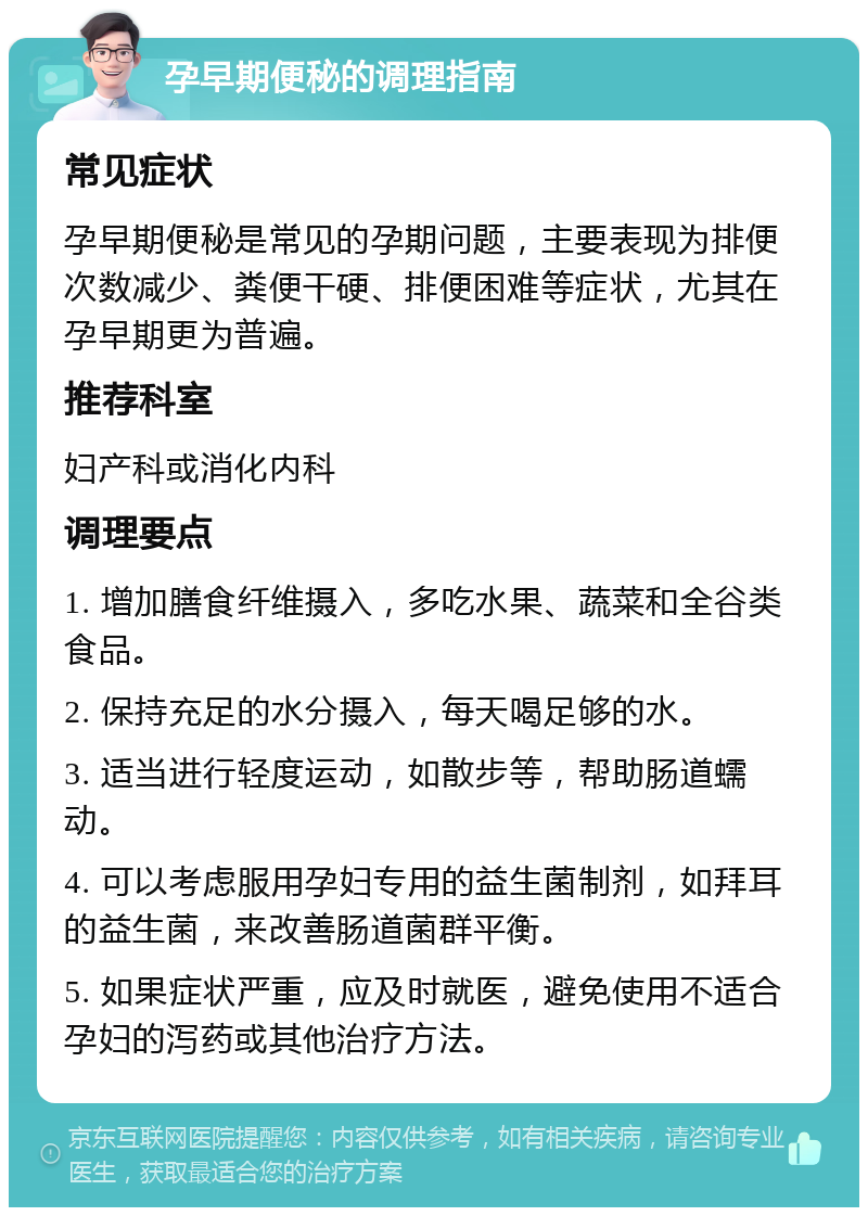 孕早期便秘的调理指南 常见症状 孕早期便秘是常见的孕期问题，主要表现为排便次数减少、粪便干硬、排便困难等症状，尤其在孕早期更为普遍。 推荐科室 妇产科或消化内科 调理要点 1. 增加膳食纤维摄入，多吃水果、蔬菜和全谷类食品。 2. 保持充足的水分摄入，每天喝足够的水。 3. 适当进行轻度运动，如散步等，帮助肠道蠕动。 4. 可以考虑服用孕妇专用的益生菌制剂，如拜耳的益生菌，来改善肠道菌群平衡。 5. 如果症状严重，应及时就医，避免使用不适合孕妇的泻药或其他治疗方法。