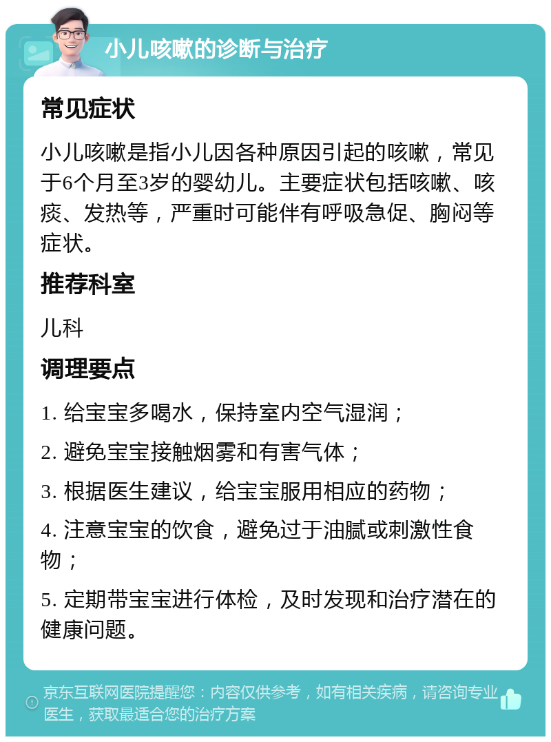 小儿咳嗽的诊断与治疗 常见症状 小儿咳嗽是指小儿因各种原因引起的咳嗽，常见于6个月至3岁的婴幼儿。主要症状包括咳嗽、咳痰、发热等，严重时可能伴有呼吸急促、胸闷等症状。 推荐科室 儿科 调理要点 1. 给宝宝多喝水，保持室内空气湿润； 2. 避免宝宝接触烟雾和有害气体； 3. 根据医生建议，给宝宝服用相应的药物； 4. 注意宝宝的饮食，避免过于油腻或刺激性食物； 5. 定期带宝宝进行体检，及时发现和治疗潜在的健康问题。