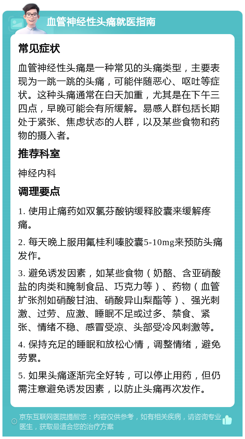 血管神经性头痛就医指南 常见症状 血管神经性头痛是一种常见的头痛类型，主要表现为一跳一跳的头痛，可能伴随恶心、呕吐等症状。这种头痛通常在白天加重，尤其是在下午三四点，早晚可能会有所缓解。易感人群包括长期处于紧张、焦虑状态的人群，以及某些食物和药物的摄入者。 推荐科室 神经内科 调理要点 1. 使用止痛药如双氯芬酸钠缓释胶囊来缓解疼痛。 2. 每天晚上服用氟桂利嗪胶囊5-10mg来预防头痛发作。 3. 避免诱发因素，如某些食物（奶酪、含亚硝酸盐的肉类和腌制食品、巧克力等）、药物（血管扩张剂如硝酸甘油、硝酸异山梨酯等）、强光刺激、过劳、应激、睡眠不足或过多、禁食、紧张、情绪不稳、感冒受凉、头部受冷风刺激等。 4. 保持充足的睡眠和放松心情，调整情绪，避免劳累。 5. 如果头痛逐渐完全好转，可以停止用药，但仍需注意避免诱发因素，以防止头痛再次发作。