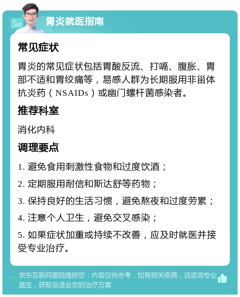 胃炎就医指南 常见症状 胃炎的常见症状包括胃酸反流、打嗝、腹胀、胃部不适和胃绞痛等，易感人群为长期服用非甾体抗炎药（NSAIDs）或幽门螺杆菌感染者。 推荐科室 消化内科 调理要点 1. 避免食用刺激性食物和过度饮酒； 2. 定期服用耐信和斯达舒等药物； 3. 保持良好的生活习惯，避免熬夜和过度劳累； 4. 注意个人卫生，避免交叉感染； 5. 如果症状加重或持续不改善，应及时就医并接受专业治疗。