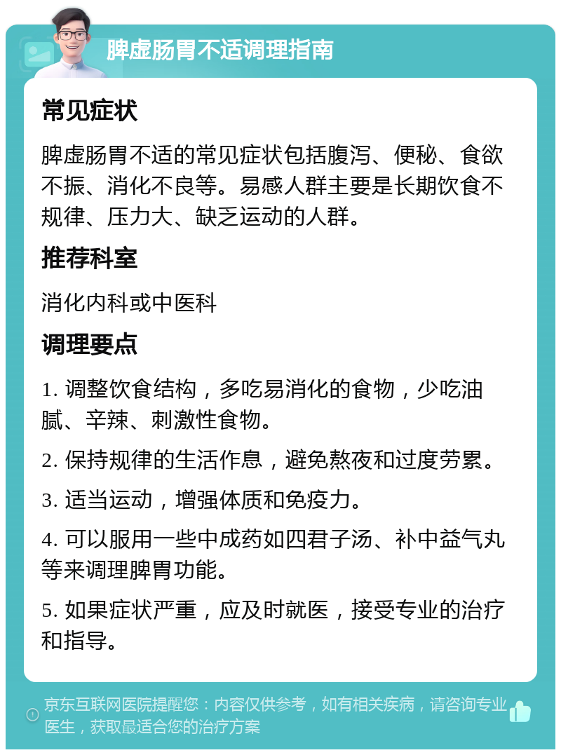 脾虚肠胃不适调理指南 常见症状 脾虚肠胃不适的常见症状包括腹泻、便秘、食欲不振、消化不良等。易感人群主要是长期饮食不规律、压力大、缺乏运动的人群。 推荐科室 消化内科或中医科 调理要点 1. 调整饮食结构，多吃易消化的食物，少吃油腻、辛辣、刺激性食物。 2. 保持规律的生活作息，避免熬夜和过度劳累。 3. 适当运动，增强体质和免疫力。 4. 可以服用一些中成药如四君子汤、补中益气丸等来调理脾胃功能。 5. 如果症状严重，应及时就医，接受专业的治疗和指导。