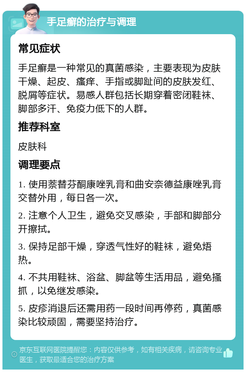 手足癣的治疗与调理 常见症状 手足癣是一种常见的真菌感染，主要表现为皮肤干燥、起皮、瘙痒、手指或脚趾间的皮肤发红、脱屑等症状。易感人群包括长期穿着密闭鞋袜、脚部多汗、免疫力低下的人群。 推荐科室 皮肤科 调理要点 1. 使用萘替芬酮康唑乳膏和曲安奈德益康唑乳膏交替外用，每日各一次。 2. 注意个人卫生，避免交叉感染，手部和脚部分开擦拭。 3. 保持足部干燥，穿透气性好的鞋袜，避免焐热。 4. 不共用鞋袜、浴盆、脚盆等生活用品，避免搔抓，以免继发感染。 5. 皮疹消退后还需用药一段时间再停药，真菌感染比较顽固，需要坚持治疗。