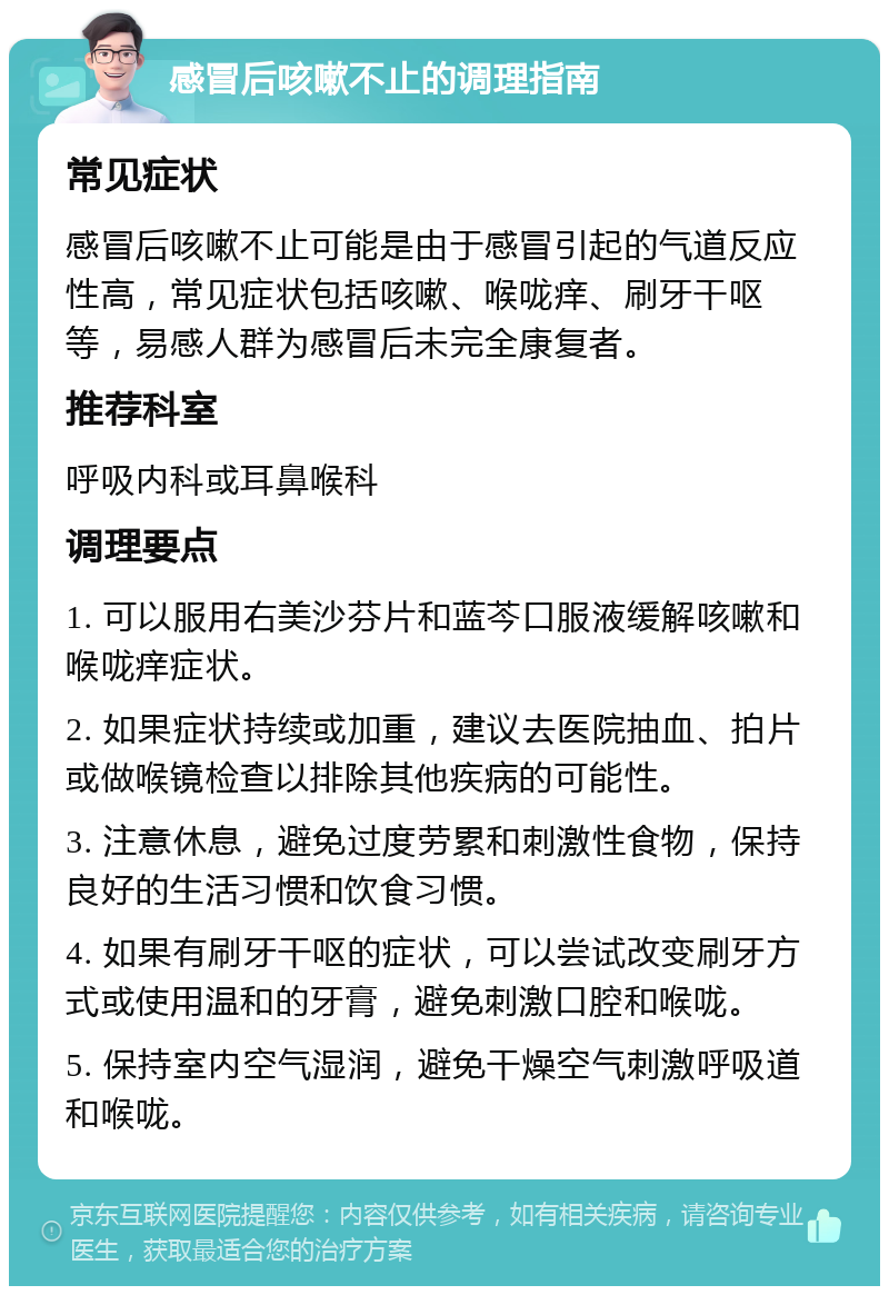 感冒后咳嗽不止的调理指南 常见症状 感冒后咳嗽不止可能是由于感冒引起的气道反应性高，常见症状包括咳嗽、喉咙痒、刷牙干呕等，易感人群为感冒后未完全康复者。 推荐科室 呼吸内科或耳鼻喉科 调理要点 1. 可以服用右美沙芬片和蓝芩口服液缓解咳嗽和喉咙痒症状。 2. 如果症状持续或加重，建议去医院抽血、拍片或做喉镜检查以排除其他疾病的可能性。 3. 注意休息，避免过度劳累和刺激性食物，保持良好的生活习惯和饮食习惯。 4. 如果有刷牙干呕的症状，可以尝试改变刷牙方式或使用温和的牙膏，避免刺激口腔和喉咙。 5. 保持室内空气湿润，避免干燥空气刺激呼吸道和喉咙。