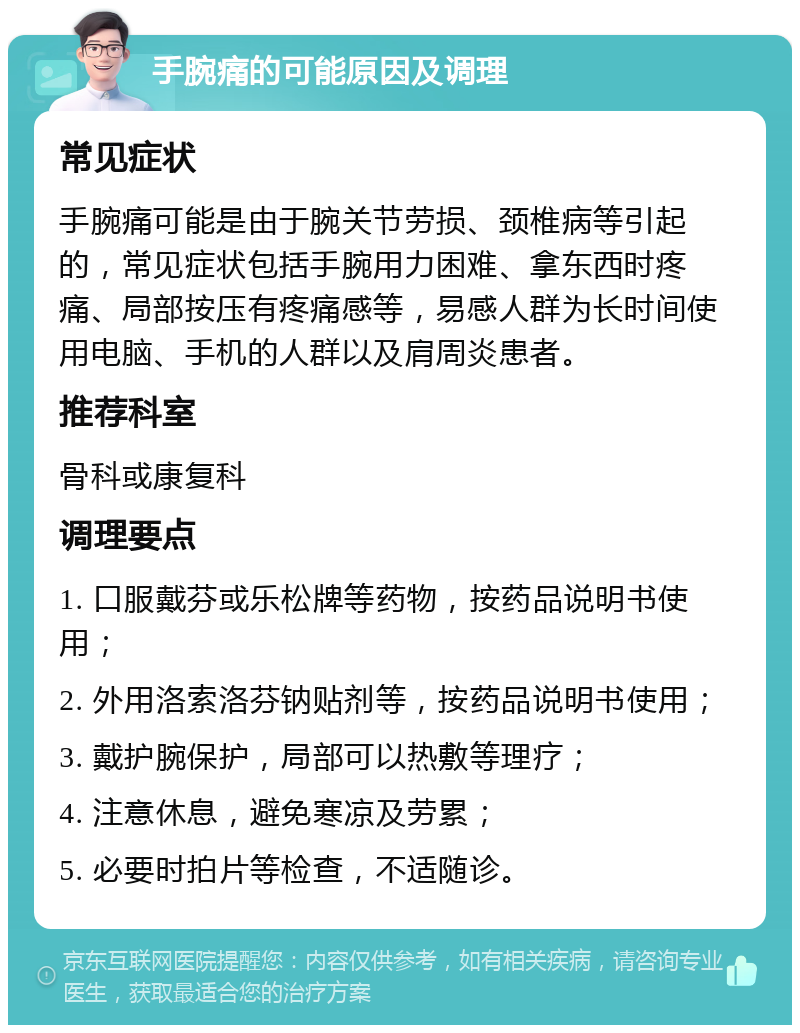 手腕痛的可能原因及调理 常见症状 手腕痛可能是由于腕关节劳损、颈椎病等引起的，常见症状包括手腕用力困难、拿东西时疼痛、局部按压有疼痛感等，易感人群为长时间使用电脑、手机的人群以及肩周炎患者。 推荐科室 骨科或康复科 调理要点 1. 口服戴芬或乐松牌等药物，按药品说明书使用； 2. 外用洛索洛芬钠贴剂等，按药品说明书使用； 3. 戴护腕保护，局部可以热敷等理疗； 4. 注意休息，避免寒凉及劳累； 5. 必要时拍片等检查，不适随诊。