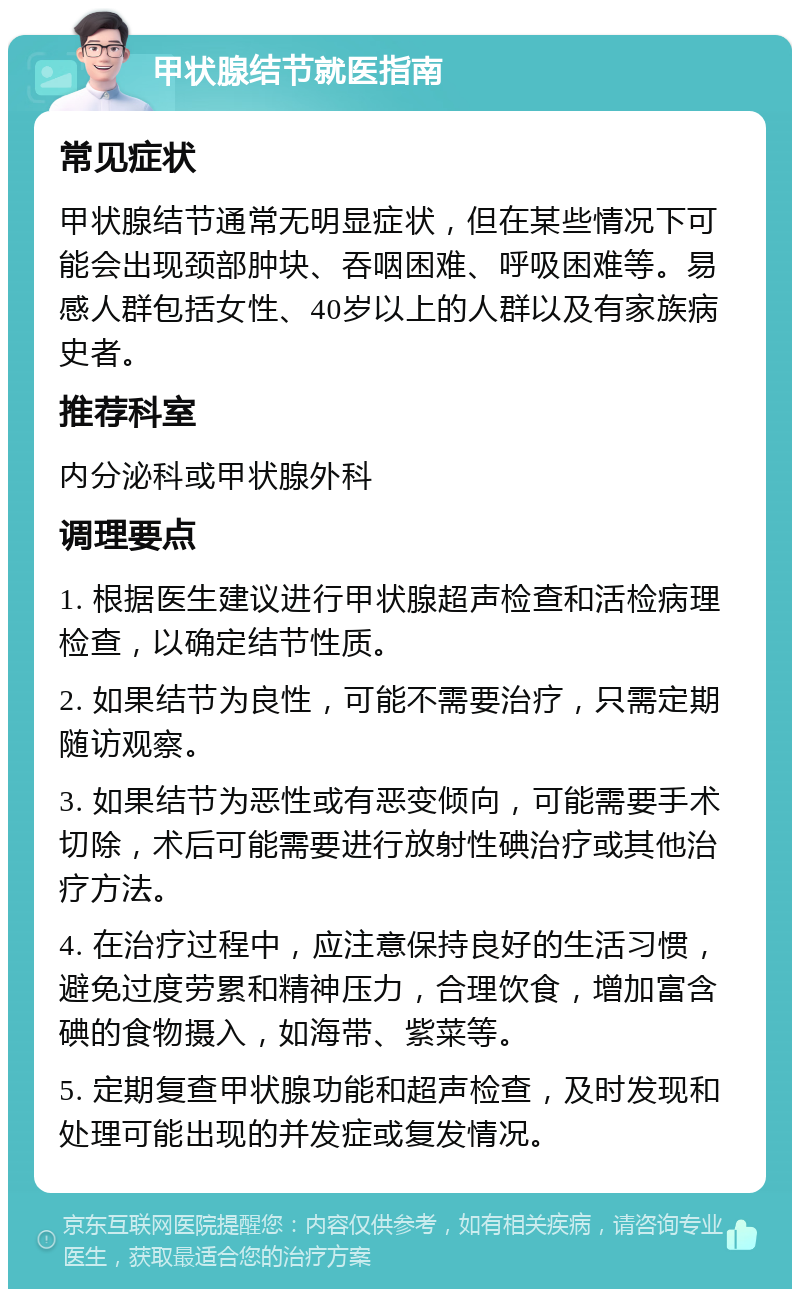 甲状腺结节就医指南 常见症状 甲状腺结节通常无明显症状，但在某些情况下可能会出现颈部肿块、吞咽困难、呼吸困难等。易感人群包括女性、40岁以上的人群以及有家族病史者。 推荐科室 内分泌科或甲状腺外科 调理要点 1. 根据医生建议进行甲状腺超声检查和活检病理检查，以确定结节性质。 2. 如果结节为良性，可能不需要治疗，只需定期随访观察。 3. 如果结节为恶性或有恶变倾向，可能需要手术切除，术后可能需要进行放射性碘治疗或其他治疗方法。 4. 在治疗过程中，应注意保持良好的生活习惯，避免过度劳累和精神压力，合理饮食，增加富含碘的食物摄入，如海带、紫菜等。 5. 定期复查甲状腺功能和超声检查，及时发现和处理可能出现的并发症或复发情况。