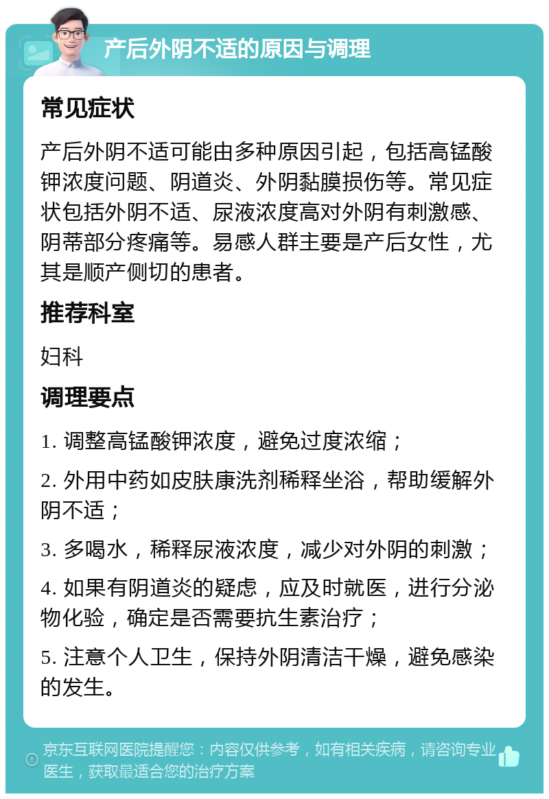 产后外阴不适的原因与调理 常见症状 产后外阴不适可能由多种原因引起，包括高锰酸钾浓度问题、阴道炎、外阴黏膜损伤等。常见症状包括外阴不适、尿液浓度高对外阴有刺激感、阴蒂部分疼痛等。易感人群主要是产后女性，尤其是顺产侧切的患者。 推荐科室 妇科 调理要点 1. 调整高锰酸钾浓度，避免过度浓缩； 2. 外用中药如皮肤康洗剂稀释坐浴，帮助缓解外阴不适； 3. 多喝水，稀释尿液浓度，减少对外阴的刺激； 4. 如果有阴道炎的疑虑，应及时就医，进行分泌物化验，确定是否需要抗生素治疗； 5. 注意个人卫生，保持外阴清洁干燥，避免感染的发生。