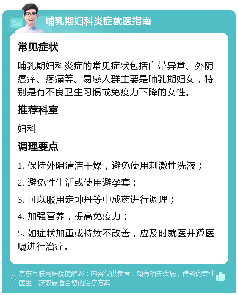 哺乳期妇科炎症就医指南 常见症状 哺乳期妇科炎症的常见症状包括白带异常、外阴瘙痒、疼痛等。易感人群主要是哺乳期妇女，特别是有不良卫生习惯或免疫力下降的女性。 推荐科室 妇科 调理要点 1. 保持外阴清洁干燥，避免使用刺激性洗液； 2. 避免性生活或使用避孕套； 3. 可以服用定坤丹等中成药进行调理； 4. 加强营养，提高免疫力； 5. 如症状加重或持续不改善，应及时就医并遵医嘱进行治疗。